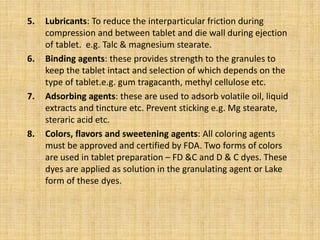 5. Lubricants: To reduce the interparticular friction during
compression and between tablet and die wall during ejection
of tablet. e.g. Talc & magnesium stearate.
6. Binding agents: these provides strength to the granules to
keep the tablet intact and selection of which depends on the
type of tablet.e.g. gum tragacanth, methyl cellulose etc.
7. Adsorbing agents: these are used to adsorb volatile oil, liquid
extracts and tincture etc. Prevent sticking e.g. Mg stearate,
steraric acid etc.
8. Colors, flavors and sweetening agents: All coloring agents
must be approved and certified by FDA. Two forms of colors
are used in tablet preparation – FD &C and D & C dyes. These
dyes are applied as solution in the granulating agent or Lake
form of these dyes.
 