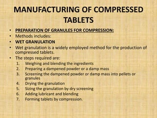 MANUFACTURING OF COMPRESSED
TABLETS
• PREPARATION OF GRANULES FOR COMPRESSION:
• Methods includes:
• WET GRANULATION
• Wet granulation is a widely employed method for the production of
compressed tablets.
• The steps required are:
1. Weighing and blending the ingredients
2. Preparing a dampened powder or a damp mass
3. Screening the dampened powder or damp mass into pellets or
granules
4. Drying the granulation
5. Sizing the granulation by dry screening
6. Adding lubricant and blending
7. Forming tablets by compression.
 