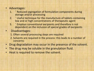 • Advantages:
1. ¨ Reduced segregation of formulation components during
storage and/or processing
2. ¨ Useful technique for the manufacture of tablets containing
low and or high concentrations of therapeutic agent
3. ¨ Employs conventional excipients and therefore is not
dependent on the inclusion of special grades of excipients
• Disadvantages:
1. Often several processing steps are required
2. Solvents are required in the process: this leads to a number of
concerns:
• Drug degradation may occur in the presence of the solvent.
• The drug may be soluble in the granulation fluid.
• Heat is required to remove the solvent.
 