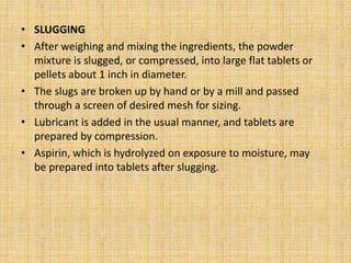 • SLUGGING
• After weighing and mixing the ingredients, the powder
mixture is slugged, or compressed, into large flat tablets or
pellets about 1 inch in diameter.
• The slugs are broken up by hand or by a mill and passed
through a screen of desired mesh for sizing.
• Lubricant is added in the usual manner, and tablets are
prepared by compression.
• Aspirin, which is hydrolyzed on exposure to moisture, may
be prepared into tablets after slugging.
 