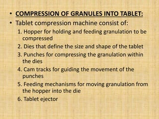 • COMPRESSION OF GRANULES INTO TABLET:
• Tablet compression machine consist of:
1. Hopper for holding and feeding granulation to be
compressed
2. Dies that define the size and shape of the tablet
3. Punches for compressing the granulation within
the dies
4. Cam tracks for guiding the movement of the
punches
5. Feeding mechanisms for moving granulation from
the hopper into the die
6. Tablet ejector
 