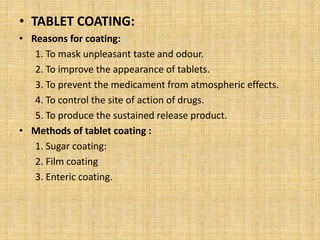 • TABLET COATING:
• Reasons for coating:
1. To mask unpleasant taste and odour.
2. To improve the appearance of tablets.
3. To prevent the medicament from atmospheric effects.
4. To control the site of action of drugs.
5. To produce the sustained release product.
• Methods of tablet coating :
1. Sugar coating:
2. Film coating
3. Enteric coating.
 