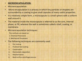 • MICROENCAPSULATION:
• Microencapsulation:
• Micro-encapsulation is a process in which tiny particles or droplets are
surrounded by a coating to give small capsules of many useful properties.
• In a relatively simple form, a microcapsule is a small sphere with a uniform
wall around it.
• The material inside the microcapsule is referred to as the core, internal
phase, or fill, whereas the wall is sometimes called a shell, coating, or
membrane.
• Microencapsulation techniques:
The methods are based on:
1. Chemical Processess
2. Mechanical Processess
• The following techniques are commonly used:
1. Pan coating
2. Fluidised bed coating
3. Coacervation
4. Electrostatic deposition
5. Polymerisation
6. Multi-orifice centrifugal process
 