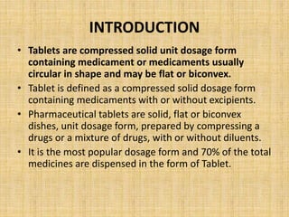 INTRODUCTION
• Tablets are compressed solid unit dosage form
containing medicament or medicaments usually
circular in shape and may be flat or biconvex.
• Tablet is defined as a compressed solid dosage form
containing medicaments with or without excipients.
• Pharmaceutical tablets are solid, flat or biconvex
dishes, unit dosage form, prepared by compressing a
drugs or a mixture of drugs, with or without diluents.
• It is the most popular dosage form and 70% of the total
medicines are dispensed in the form of Tablet.
 