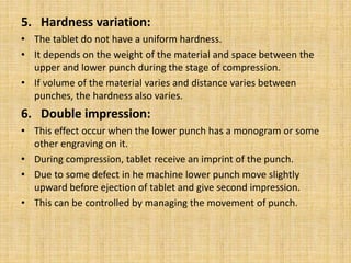 5. Hardness variation:
• The tablet do not have a uniform hardness.
• It depends on the weight of the material and space between the
upper and lower punch during the stage of compression.
• If volume of the material varies and distance varies between
punches, the hardness also varies.
6. Double impression:
• This effect occur when the lower punch has a monogram or some
other engraving on it.
• During compression, tablet receive an imprint of the punch.
• Due to some defect in he machine lower punch move slightly
upward before ejection of tablet and give second impression.
• This can be controlled by managing the movement of punch.
 