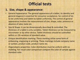 Official tests
1. Size, shape & appearance:
• General Appearance: The general appearance of a tablet, its identity and
general elegance is essential for consumer acceptance, for control of lot-
to-lot uniformity and tablet-to-tablet uniformity. The control of general
appearance involves the measurement of size, shape, color, presence or
absence of odor, taste etc.
• Size & Shape: It can be dimensionally described & controlled. The
thickness of a tablet is only variables. Tablet thickness can be measured by
micrometer or by other device. Tablet thickness should be controlled
within a ± 5% variation of standard value.
• Unique identification marking: These marking utilize some form of
embossing, engraving or printing. These markings include company name
or symbol, product code, product name etc.
• Organoleptic properties: Color distribution must be uniform with no
mottling. For visual color comparison compare the color of sample against
standard color.
 