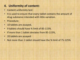 4. Uniformity of content:
• Content uniformity test:
• It is used to ensure that every tablet contains the amount of
drug substance intended with little variation.
• Procedure:
• 10 tablets are assayed,
• 9 tablets should have % limit of 85-115%.
• If more than 1 tablet deviates from 85-115%,
• 20 tablets are assayed
• Not more than 1 tablet should have the % limit of 75-125%
 