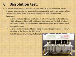 6. Dissolution test:
• It is the solubilization of the drug or active moiety in to the dissolution media.
• It is done for measuring the amount of time required for a given percentage of the
drug substance in a tablet to go into solution under specified condition.
• Apparatus:
1. A cylindrical vessel (made up of glass or other transparent material) having
1000 ml capacity, fitted with a lid having four holes, one for shaft of stirrer,
second for placing the thermometer and remaining two for sample removal.
2. An electric motor
3. A cylindrical stainless steel basket made of wire with aperture size of 425 µm
attached to the disc on the driving shaft.
4. Suitable device for withdrawal of sample.
 