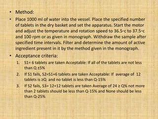 • Method:
• Place 1000 ml of water into the vessel. Place the specified number
of tablets in the dry basket and set the apparatus. Start the motor
and adjust the temperature and rotation speed to 36.5◦c to 37.5◦c
and 100 rpm or as given in monograph. Withdraw the sample after
specified time intervals. Filter and determine the amount of active
ingredient present in it by the method given in the monograph.
• Acceptance criteria:
1. S1= 6 tablets are taken Acceptable: If all of the tablets are not less
than Q ±5%
2. If S1 fails, S2=S1+6 tablets are taken Acceptable: If average of 12
tablets is ≥Q and no tablet is less than Q-15%
3. If S2 fails, S3= 12+12 tablets are taken Average of 24 ≥ Q% not more
than 2 tablets should be less than Q-15% and None should be less
than Q-25%
 