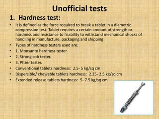 Unofficial tests
1. Hardness test:
• It is defined as the force required to break a tablet in a diametric
compression test. Tablet requires a certain amount of strength or
hardness and resistance to friability to withstand mechanical shocks of
handling in manufacture, packaging and shipping
• Types of hardness testers used are:
• 1. Monsanto hardness tester.
• 2. Strong cob tester.
• 3. Pfizer tester.
• Conventional tablets hardness: 2.5- 5 kg/sq cm
• Dispersible/ chewable tablets hardness: 2.25- 2.5 kg/sq cm
• Extended release tablets hardness: 5- 7.5 kg/sq cm
 