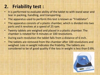 2. Friability test :
• It is performed to evaluate ability of the tablet to with stand wear and
tear in packing, handling, and transporting.
• The apparatus used to perform this test is known as "Friabilator".
• The apparatus consists of a plastic chamber, which is divided into two
parts and it revolves at a speed of 25 rpm.
• Twenty tablets are weighed and placed in a plastic chamber. The
chamber is rotated for 4 minutes or 100 revolutions.
• During each revolution the tablet falls from a distance of 6 inch.
• The tablets are removed from the chamber after 100 revolutions and
weighed. Loss in weight indicates the friability. The tablets are
considered to be of good quality if the loss in weight is less than 0.8%.
 
