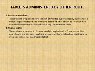 TABLETS ADMINISTERED BY OTHER ROUTE
1. Implantation tablet:
These tablets are placed below the skin or inserted subcutaneously by means of a
minor surgical operation and are slowly absorbed. These must be sterile and are
made by heavy compression and fusion. e.g. Testosterone tablet.
2. Vaginal tablet:
These tablets are meant to dissolve slowly in vaginal cavity. These are ovoid or
pear shaped and are used to release steroids, antibacterial and antiseptics etc to
avoid infections. e.g. Clotrimazole tablet.
 