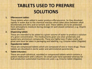 TABLETS USED TO PREPARE
SOLUTIONS
1. Effervescent tablet:
These tablets when added in water produce effervescence. So they dissolved
rapidly in water due to the chemical reaction which takes place between alkali
bicarbonate and citric acid or tartaric acid. These tablets are to be protected
from atmospheric moisture during storage (in well closed container). e.g. Disprin
tablet (Aspirin)
2. Dispensing tablet:
These are intended to be added to a given volume of water to produce a solution
of a given concentration. The medicaments given are silver proteinate and
quaternary ammonium compounds. These are highly toxic if taken orally and
great care must be taken in packaging and labelling. e.g. Enzyme tablet (Digiplex)
3. Hypodermic tablet:
These are compressed tablets which are composed of one or more drugs. These
tablets are dissolved in sterile water and administered parenterally.
4. Tablet triturates:
These are small cylindrical, moulded or compressed tablets which contains a
potent medicament with a diluent. On small scale hand operated whereas for
bulk production automated machines are used. e.g. Enzyme tablet (Digiplex)
 