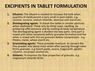 EXCIPIENTS IN TABLET FORMULATION
1. Diluents: The diluent is needed to increase the bulk when
quantity of medicament is very small in each tablet. e.g.
Lactose, sucrose, sodium chloride, dextrose and starch etc.
2. Disintegrating agents: To break the tablet in smaller particles
when swallowed. These acts by three ways: swelling, by
producing effervescence and by melting at body temperature.
The disintegrating agent is divided into two parts. One part is
mixed with other excipients before granules formation and the
other is mixed with the dry granules before compression. e.g.
Potato, maize, wheat starch etc.
3. Granulating agents: These provides moisture to convert the
fine powder into damp mass which after passing through sieve
forms granules. e.g Starch paste, acacia, tragacanth. gelatin
solution, iso propyl alcohol etc.
4. Glidants: To improve the flow properties of granules. e.g
magnesium stearate &Talc
 