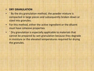 • DRY GRANULATION
• ¨ By the dry granulation method, the powder mixture is
compacted in large pieces and subsequently broken down or
sized into granules.
• For this method, either the active ingredient or the diluent
must have cohesive properties
• ¨ Dry granulation is especially applicable to materials that
cannot be prepared by wet granulation because they degrade
in moisture or the elevated temperatures required for drying
the granules.
 