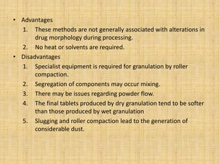 • Advantages
1. These methods are not generally associated with alterations in
drug morphology during processing.
2. No heat or solvents are required.
• Disadvantages
1. Specialist equipment is required for granulation by roller
compaction.
2. Segregation of components may occur mixing.
3. There may be issues regarding powder flow.
4. The final tablets produced by dry granulation tend to be softer
than those produced by wet granulation
5. Slugging and roller compaction lead to the generation of
considerable dust.
 