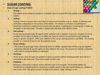 • SUGAR COATING:
• Steps of sugar coating of tablet:
1. Sieving :-
The tablets to be coated are shaken in a suitable sieve to remove the fine powder or broken pieces of
tablets.
2. Sealing :-
Sealing is done to ensure that a thin layer of water proof material, such as, shellac or cellulose acid
phthalate is deposited on the surface of the tablets. The shellac or cellulose acid phthalate is
dissolved in alcohol or acetone & its several coats are given in coating pan. A coating pan is made up
of copper or stainless steel. The pan is rotated with the help of an electric motor.
3. Sub coating :-
In sub coating several coats of sugar & other material such as Gelatin, Acacia etc. are given to round
of tablet and to help in building up to tablet size. Several coats of concentrated syrup containing
acacia or gelatin are given. After each addition of the syrup, dusting powder is sprinkled. The dusting
powder is a mixture of starch, talc & powdered acacia.
4. Syrup coating :-
This is done to give sugar coats, opacity & colour to tablets. Several coats of the syrup are applied.
Colouring materials & opacity agent are also added to the syrup The process of coating is repeated
until uniform coloured tablets are obtained.
5. Finishing :-
Three to four coats of sugar are applied in rapid succession without dusting powder and cold air is
circulated to dry each coat. Thus forms a hard smooth coat.
6. Polishing :-
Beeswax is dissolved in organic solvent and few coats of it are given. The finished tablets are
transferred to a polishing pan is rotated at a suitable speed so the wax coated tablets are rubbed on
the canvas cloth. This gives a proper shining to the tablets. Sugar coating is an art.
 
