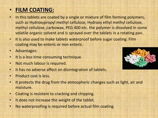 • FILM COATING:
• In this tablets are coated by a single or mixture of film forming polymers,
such as Hydroxypropyl methyl cellulose, Hydroxy ethyl methyl cellulose,
methyl cellulose, carbowax, PEG 400 etc. the polymer is dissolved in some
volatile organic solvent and is sprayed over the tablets in a rotating pan.
• It is also used to make tablets waterproof before sugar coating. Film
coating may be enteric or non enteric.
• Advantages:
• It is a less time consuming technique.
• Not much labour is required.
• It has no adverse affect on disintegration of tablets.
• Product cost is less.
• It protects the drug from the atmospheric changes such as light, air and
moisture.
• Coating is resistant to cracking and chipping.
• It does not increase the weight of the tablet.
• No waterproofing is required before actual film coating.
 