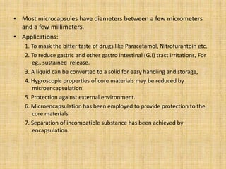 • Most microcapsules have diameters between a few micrometers
and a few millimeters.
• Applications:
1. To mask the bitter taste of drugs like Paracetamol, Nitrofurantoin etc.
2. To reduce gastric and other gastro intestinal (G.I) tract irritations, For
eg., sustained release.
3. A liquid can be converted to a solid for easy handling and storage,
4. Hygroscopic properties of core materials may be reduced by
microencapsulation.
5. Protection against external environment.
6. Microencapsulation has been employed to provide protection to the
core materials
7. Separation of incompatible substance has been achieved by
encapsulation.
 