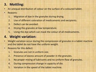 3. Mottling:
• An unequal distribution of colour on the surface of a coloured tablet.
• Reasons:
1. Migration of dye in the granules during drying.
2. Use of different coloration of medicaments and excipients.
3. Defect can be avoided:
4. Drying the granules at low temperature.
5. Using the dye which can mask the colour of all medicaments.
4. Weight variation:
• Weight variation occur during the compression of granules in a tablet machine
and the tablet do not have the uniform weight.
• Reasons for this defect:
1. Granules are not in uniform size.
2. Presence of excess amount of powder in the granules.
3. No proper mixing of lubricants and no uniform flow of granules.
4. During compression change in capacity of die.
5. Variation in the speed of the tablet machine.
 