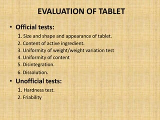 EVALUATION OF TABLET
• Official tests:
1. Size and shape and appearance of tablet.
2. Content of active ingredient.
3. Uniformity of weight/weight variation test
4. Uniformity of content
5. Disintegration.
6. Dissolution.
• Unofficial tests:
1. Hardness test.
2. Friability
 