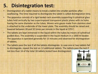 5. Disintegration test:
• Disintegration of a tablet means to break a tablet into smaller particles after
swallowing. The time required to disintegrate the tablet is called disintegration time.
• The apparatus consists of a rigid basket-rack assembly supporting 6 cylindrical glass
tubes held vertically by two superimposed transparent plastic plates with six holes
having the same diameter as the tubes. Woven wire gauze made from stainless steel
is attached to the underside of the lower plate. The assembly should be raised and
lowered between 28 and 32 times per minute in the liquid at 370 C.
• The tablets are kept immersed in the liquid within the tubes by means of cylindrical
guided discs. The assembly is suspended in the liquid medium in a 1000 ml beaker.
The apparatus is operated generally for 15 minutes and observed for disintegration
of tablets.
• The tablets pass the test if all the tablets disintegrate. In case one or two tablets fail
to disintegrate, repeat the test on 12 additional tablets. The tablets pass the test if
not less than 16 of the total 18 tablets tested have disintegrated.
 