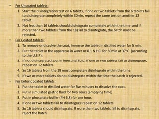 • For Uncoated tablets:
1. Start the disintegration test on 6 tablets, if one or two tablets from the 6 tablets fail
to disintegrate completely within 30min, repeat the same test on another 12
tablet.
2. Not less than 16 tablets should disintegrate completely within the time and if
more than two tablets (from the 18) fail to disintegrate, the batch must be
rejected.
• For Coated tablets:
1. To remove or dissolve the coat, immerse the tablet in distilled water for 5 min.
2. Put the tablet in the apparatus in water or 0.1 N HCl for 30min at 37oC (according
to the U.S.P).
3. If not disintegrated, put in intestinal fluid. If one or two tablets fail to disintegrate,
repeat on 12 tablets.
4. So 16 tablets from the 18 must completely disintegrate within the time.
5. If two or more tablets do not disintegrate within the time the batch is rejected.
• For Enteric coated tablets:
1. Put the tablet in distilled water for five minutes to dissolve the coat.
2. Put in simulated gastric fluid for two hours (emptying time)
3. Put in phosphate buffer (PH 6.8) for one hour.
4. If one or two tablets fail to disintegrate repeat on 12 tablets.
5. So 16 tablets should disintegrate. If more than two tablets fail to disintegrate,
reject the batch.
 