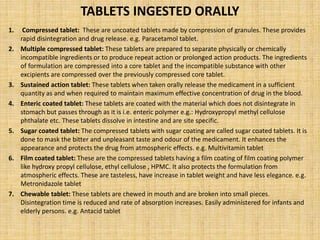TABLETS INGESTED ORALLY
1. Compressed tablet: These are uncoated tablets made by compression of granules. These provides
rapid disintegration and drug release. e.g. Paracetamol tablet.
2. Multiple compressed tablet: These tablets are prepared to separate physically or chemically
incompatible ingredients or to produce repeat action or prolonged action products. The ingredients
of formulation are compressed into a core tablet and the incompatible substance with other
excipients are compressed over the previously compressed core tablet.
3. Sustained action tablet: These tablets when taken orally release the medicament in a sufficient
quantity as and when required to maintain maximum effective concentration of drug in the blood.
4. Enteric coated tablet: These tablets are coated with the material which does not disintegrate in
stomach but passes through as it is i.e. enteric polymer e.g.: Hydroxypropyl methyl cellulose
phthalate etc. These tablets dissolve in intestine and are site specific.
5. Sugar coated tablet: The compressed tablets with sugar coating are called sugar coated tablets. It is
done to mask the bitter and unpleasant taste and odour of the medicament. It enhances the
appearance and protects the drug from atmospheric effects. e.g. Multivitamin tablet
6. Film coated tablet: These are the compressed tablets having a film coating of film coating polymer
like hydroxy propyl cellulose, ethyl cellulose , HPMC. It also protects the formulation from
atmospheric effects. These are tasteless, have increase in tablet weight and have less elegance. e.g.
Metronidazole tablet
7. Chewable tablet: These tablets are chewed in mouth and are broken into small pieces.
Disintegration time is reduced and rate of absorption increases. Easily administered for infants and
elderly persons. e.g. Antacid tablet
 