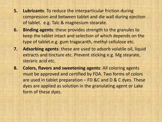 5. Lubricants: To reduce the interparticular friction during
compression and between tablet and die wall during ejection
o...