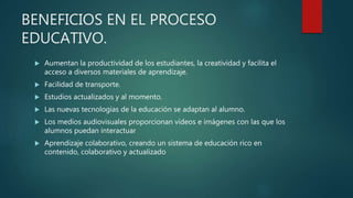 BENEFICIOS EN EL PROCESO
EDUCATIVO.
 Aumentan la productividad de los estudiantes, la creatividad y facilita el
acceso a diversos materiales de aprendizaje.
 Facilidad de transporte.
 Estudios actualizados y al momento.
 Las nuevas tecnologías de la educación se adaptan al alumno.
 Los medios audiovisuales proporcionan vídeos e imágenes con las que los
alumnos puedan interactuar
 Aprendizaje colaborativo, creando un sistema de educación rico en
contenido, colaborativo y actualizado
 
