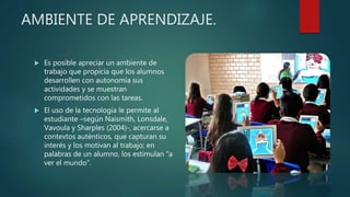 AMBIENTE DE APRENDIZAJE.
 Es posible apreciar un ambiente de
trabajo que propicia que los alumnos
desarrollen con autonomía sus
actividades y se muestran
comprometidos con las tareas.
 El uso de la tecnología le permite al
estudiante –según Naismith, Lonsdale,
Vavoula y Sharples (2004)-, acercarse a
contextos auténticos, que capturan su
interés y los motivan al trabajo; en
palabras de un alumno, los estimulan "a
ver el mundo".
 