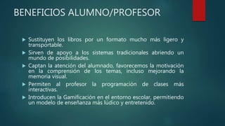 BENEFICIOS ALUMNO/PROFESOR
 Sustituyen los libros por un formato mucho más ligero y
transportable.
 Sirven de apoyo a los sistemas tradicionales abriendo un
mundo de posibilidades.
 Captan la atención del alumnado, favorecemos la motivación
en la comprensión de los temas, incluso mejorando la
memoria visual.
 Permiten al profesor la programación de clases más
interactivas.
 Introducen la Gamificación en el entorno escolar, permitiendo
un modelo de enseñanza más lúdico y entretenido.
 