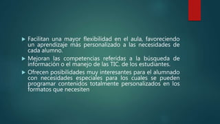  Facilitan una mayor flexibilidad en el aula, favoreciendo
un aprendizaje más personalizado a las necesidades de
cada alumno.
 Mejoran las competencias referidas a la búsqueda de
información o el manejo de las TIC. de los estudiantes.
 Ofrecen posibilidades muy interesantes para el alumnado
con necesidades especiales para los cuales se pueden
programar contenidos totalmente personalizados en los
formatos que necesiten
 