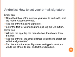 How to Change the Email Signature on an
iPad
•
•

•
•

•

Go into the Settings of the iPad
Select "M ail" > "Contacts" > "Calendar"
from the sidebar.
Tap on the option for signature.
Clear the default message . Either leave it
blank or add your own message.
Hit the home button, launch your email, and
any new composed email will have your
new signature
13

 