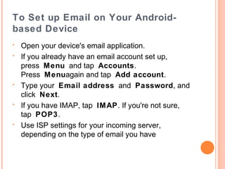 Email – iPad, IPhone
•
•
•
•

•

•

Tap Mail on the Home screen of your iOS device.
Select your email provider. If you don't see your email
provider listed, tap Other > Add Mail Account.
Follow the steps and provide the required information to
configure your account.
If you already have an email account set up and you
want to modify its settings, tap Settings > Mail,
Contacts, Calendars, tap the name of your account,
and then your email address. Then tap any information
you want to adjust.
If you want to add another account, tap Settings >
Mail, Contacts, Calendars > Add Account… and
follow the onscreen instructions.
http://www.dummies.com/how-to/content/how-to-openand-read-email-on-your-ipad.html

 