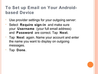 To Set up Email on Your Androidbased Device
•
•

•

•

•

Open your device's email application.
If you already have an email account set up,
press M enu and tap Accounts.
Press M enuagain and tap Add account.
Type your Email address and Password, and
click Next.
If you have IMAP, tap IMAP. If you're not sure,
tap POP3.
Use ISP settings for your incoming server,
depending on the type of email you have

 