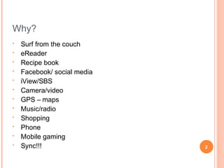 Why?
•
•
•
•
•
•
•
•
•
•
•
•

Surf from the couch
eReader
Recipe book
Facebook/ social media
iView/SBS
Camera/video
GPS – maps
Music/radio
Shopping
Phone
Mobile gaming
Sync!!!

2

 