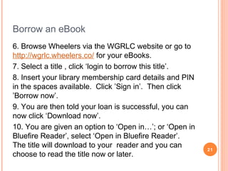 WGRLC: Borrowing, Reading and Returning
eBooks on Apple and Android Devices
If you have a iPhone, iPad or iPod touch or Android device, the
Bluefire
Reader is recommended.
1. From your iProduct or Android device, go to the App Store.
2. Use the search function and search for Bluefire Reader.
3. Click the 'Free' icon specific to your device and click 'Install'.
4. The application will start to install. You will have the option to
authorise the app; this is required when viewing library eBooks.
5. To authorise the app you will require an Adobe ID. Create this
on the
Adobe website or visit http://www.adobe.com/go/digital-editionscreateID.
21

 