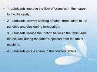 • 1. Lubricants improve the flow of granules in the hopper
to the die cavity.
• 2. Lubricants prevent sticking of tablet formulation to the
punches and dies during formulation.
• 3. Lubricants reduce the friction between the tablet and
the die wall during the tablet’s ejection from the tablet
machine.
• 4. Lubricants give a sheen to the finished tablets.
 