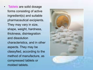 • Tablets are solid dosage
forms consisting of active
ingredient(s) and suitable
pharmaceutical excipients.
They may vary in size,
shape, weight, hardness,
thickness, disintegration
and dissolution
characteristics, and in other
aspects. They may be
classyfied, according to the
method of manufacture, as
compressed tablets or
molded tablets.
 