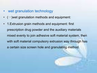• wet granulation technology
• (一)wet granulation methods and equipment:
• 1.Extrusion grain methods and equipment: first
prescription drug powder and the auxiliary materials
mixed evenly to join adhesive soft material system, then
with soft material compulsory extrusion way through has
a certain size screen hole and granulating method.
 