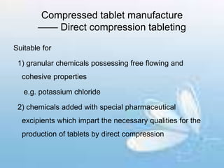 Compressed tablet manufacture
—— Direct compression tableting
Suitable for
1) granular chemicals possessing free flowing and
cohesive properties
e.g. potassium chloride
2) chemicals added with special pharmaceutical
excipients which impart the necessary qualities for the
production of tablets by direct compression
 