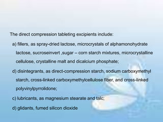The direct compression tableting excipients include:
a) fillers, as spray-dried lactose, microcrystals of alphamonohydrate
lactose, sucroseinvert ,sugar – corn starch mixtures, microcrystalline
cellulose, crystalline malt and dicalcium phosphate;
d) disintegrants, as direct-compression starch, sodium carboxymethyl
starch, cross-linked carboxymethylcellulose fiber, and cross-linked
polyvinylpyrrolidone;
c) lubricants, as magnesium stearate and talc;
d) glidants, fumed silicon dioxide
 