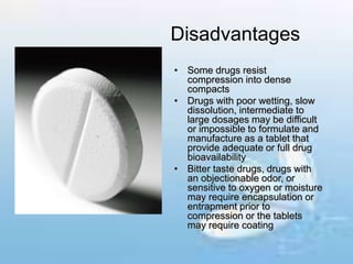 Disadvantages
• Some drugs resist
compression into dense
compacts
• Drugs with poor wetting, slow
dissolution, intermediate to
large dosages may be difficult
or impossible to formulate and
manufacture as a tablet that
provide adequate or full drug
bioavailability
• Bitter taste drugs, drugs with
an objectionable odor, or
sensitive to oxygen or moisture
may require encapsulation or
entrapment prior to
compression or the tablets
may require coating
 