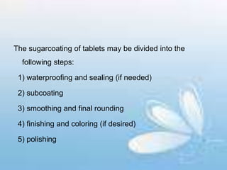 The sugarcoating of tablets may be divided into the
following steps:
1) waterproofing and sealing (if needed)
2) subcoating
3) smoothing and final rounding
4) finishing and coloring (if desired)
5) polishing
 