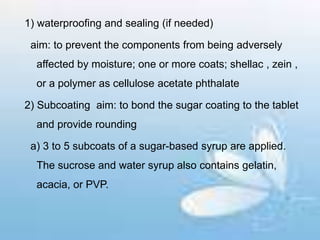 1) waterproofing and sealing (if needed)
aim: to prevent the components from being adversely
affected by moisture; one or more coats; shellac , zein ,
or a polymer as cellulose acetate phthalate
2) Subcoating aim: to bond the sugar coating to the tablet
and provide rounding
a) 3 to 5 subcoats of a sugar-based syrup are applied.
The sucrose and water syrup also contains gelatin,
acacia, or PVP.
 