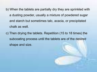 b) When the tablets are partially dry they are sprinkled with
a dusting powder, usually a mixture of powdered sugar
and starch but sometimes talc, acacia, or precipitated
chalk as well.
c) Then drying the tablets. Repetition (15 to 18 times) the
subcoating process until the tablets are of the desired
shape and size.
 