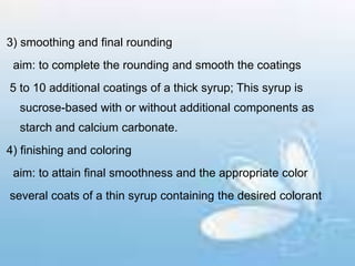 3) smoothing and final rounding
aim: to complete the rounding and smooth the coatings
5 to 10 additional coatings of a thick syrup; This syrup is
sucrose-based with or without additional components as
starch and calcium carbonate.
4) finishing and coloring
aim: to attain final smoothness and the appropriate color
several coats of a thin syrup containing the desired colorant
 