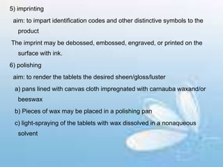 5) imprinting
aim: to impart identification codes and other distinctive symbols to the
product
The imprint may be debossed, embossed, engraved, or printed on the
surface with ink.
6) polishing
aim: to render the tablets the desired sheen/gloss/luster
a) pans lined with canvas cloth impregnated with carnauba waxand/or
beeswax
b) Pieces of wax may be placed in a polishing pan
c) light-spraying of the tablets with wax dissolved in a nonaqueous
solvent
 