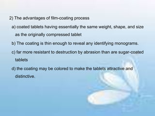 2) The advantages of film-coating process
a) coated tablets having essentially the same weight, shape, and size
as the originally compressed tablet
b) The coating is thin enough to reveal any identifying monograms.
c) far more resistant to destruction by abrasion than are sugar-coated
tablets
d) the coating may be colored to make the tablets attractive and
distinctive.
 